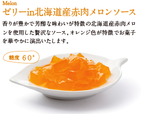ゼリーin北海道産赤肉メロンソース。香りが豊かで芳醇な味わいが特徴の北海道産赤肉メロンを使用した贅沢なソース。オレンジ色が特徴でお菓子を華やかに演出いたします。